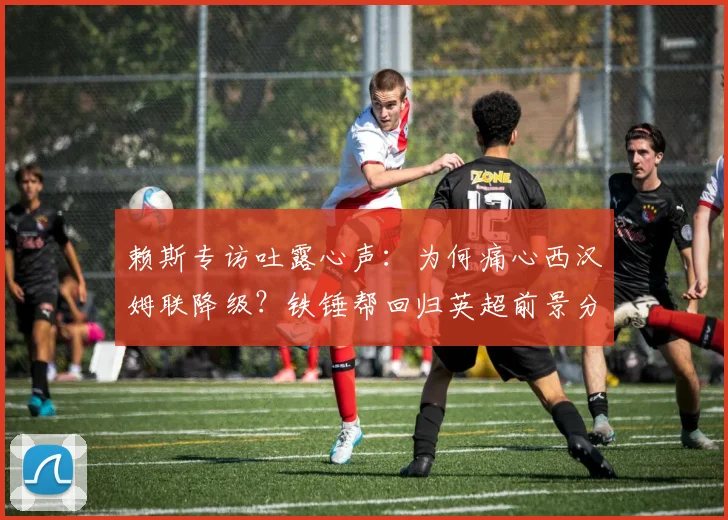 赖斯专访吐露心声：为何痛心西汉姆联降级？铁锤帮回归英超前景分析