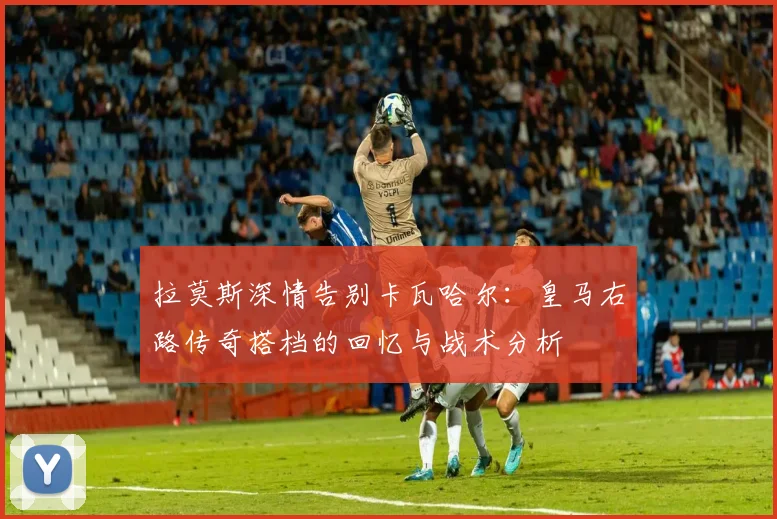 拉莫斯深情告别卡瓦哈尔：皇马右路传奇搭档的回忆与战术分析