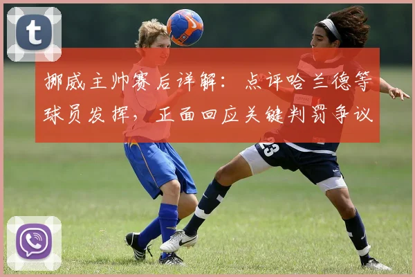 挪威主帅赛后详解：点评哈兰德等球员发挥，正面回应关键判罚争议