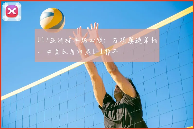 U17亚洲杯半场回顾：万项屡造杀机，中国队与印尼1-1暂平