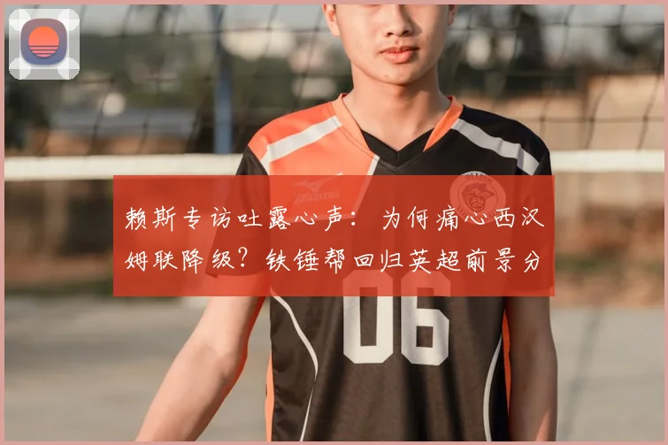 赖斯专访吐露心声：为何痛心西汉姆联降级？铁锤帮回归英超前景分析