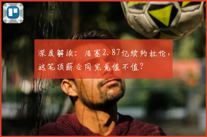 深度解读：活塞2.87亿续约杜伦，这笔顶薪合同究竟值不值？