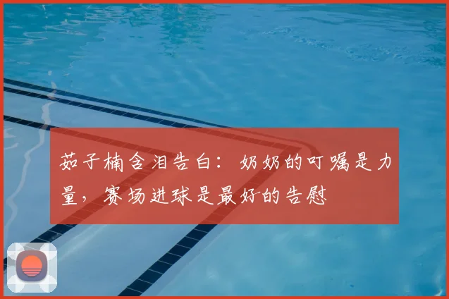 茹子楠含泪告白:奶奶的叮嘱是力量,赛场进球是最好的告慰